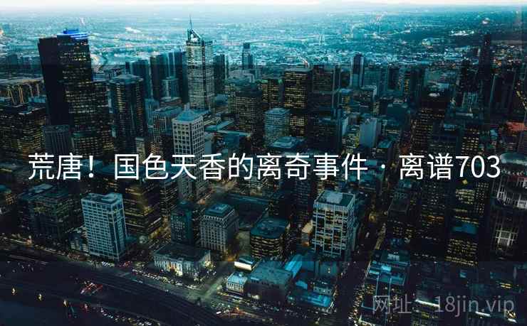 荒唐！国色天香的离奇事件 · 离谱703