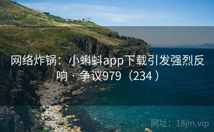 网络炸锅：小蝌蚪app下载引发强烈反响 · 争议979（234 ）