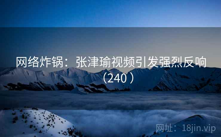 网络炸锅：张津瑜视频引发强烈反响（240 ）