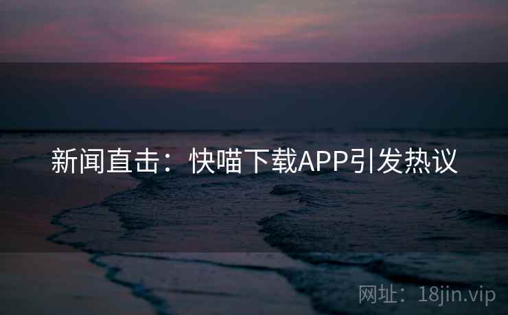 新闻直击：快喵下载APP引发热议